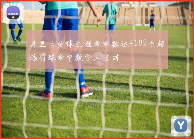 库里三分球生涯命中数达4199个超越罚球命中数令人惊讶
