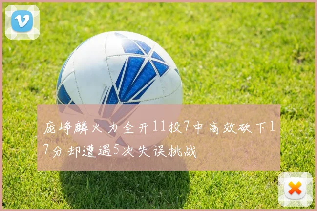庞峥麟火力全开11投7中高效砍下17分却遭遇5次失误挑战