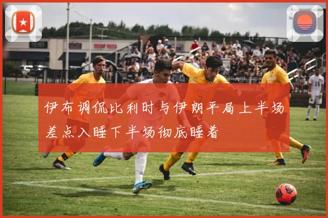 伊布调侃比利时与伊朗平局上半场差点入睡下半场彻底睡着