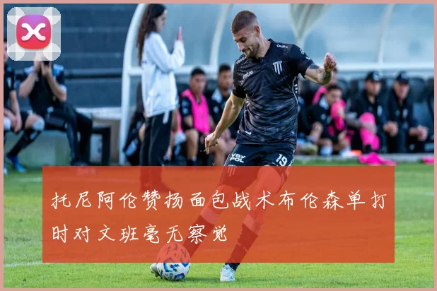 托尼阿伦赞扬面包战术布伦森单打时对文班毫无察觉