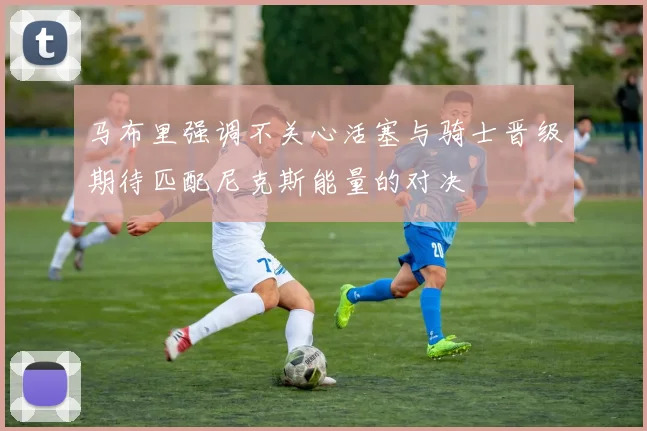 马布里强调不关心活塞与骑士晋级期待匹配尼克斯能量的对决