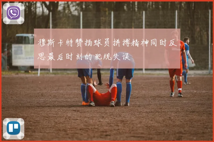 穆斯卡特赞扬球员拼搏精神同时反思最后时刻的犯规失误