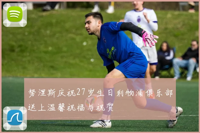 努涅斯庆祝27岁生日利物浦俱乐部送上温馨祝福与祝贺