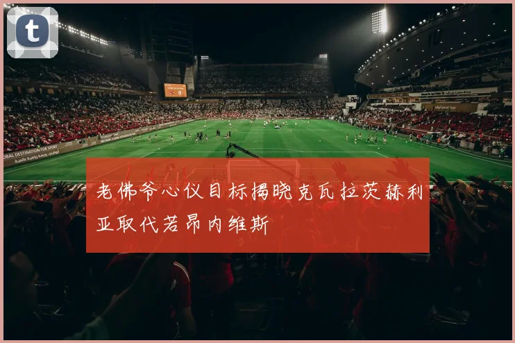老佛爷心仪目标揭晓克瓦拉茨赫利亚取代若昂内维斯