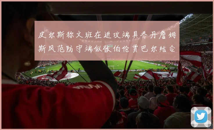 皮尔斯称文班在进攻端具乔丹詹姆斯风范防守端似张伯伦贾巴尔结合