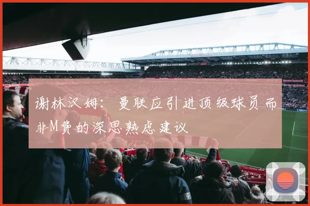谢林汉姆：曼联应引进顶级球员而非M费的深思熟虑建议