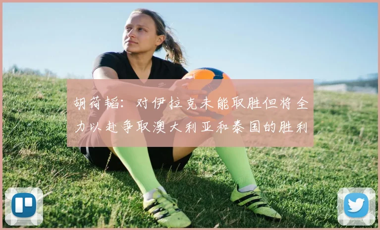胡荷韬：对伊拉克未能取胜但将全力以赴争取澳大利亚和泰国的胜利