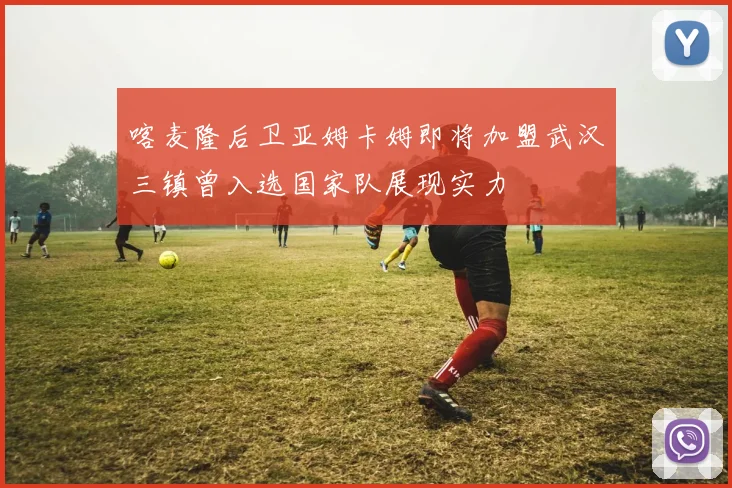喀麦隆后卫亚姆卡姆即将加盟武汉三镇曾入选国家队展现实力