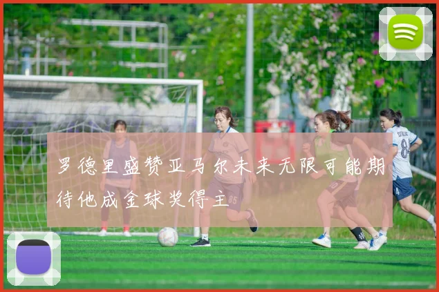 罗德里盛赞亚马尔未来无限可能期待他成金球奖得主
