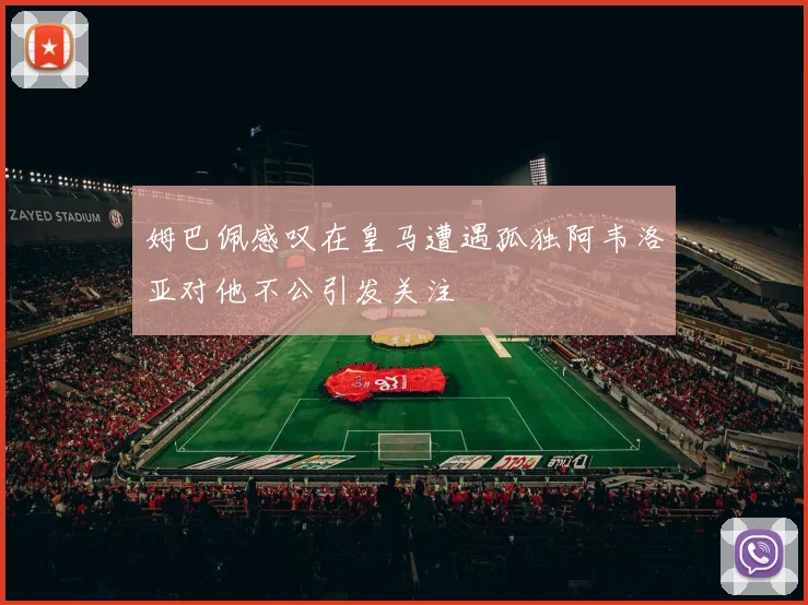 姆巴佩感叹在皇马遭遇孤独阿韦洛亚对他不公引发关注