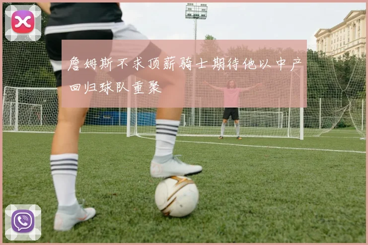 詹姆斯不求顶薪骑士期待他以中产回归球队重聚