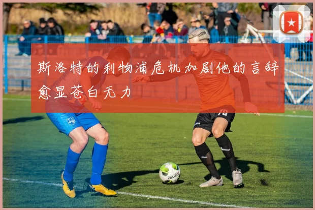 斯洛特的利物浦危机加剧他的言辞愈显苍白无力