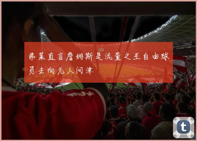 弗莱直言詹姆斯是流量之王自由球员去向无人问津